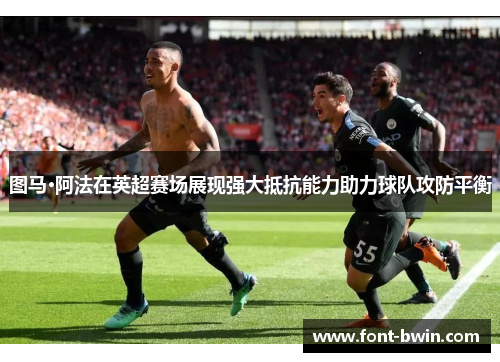 图马·阿法在英超赛场展现强大抵抗能力助力球队攻防平衡