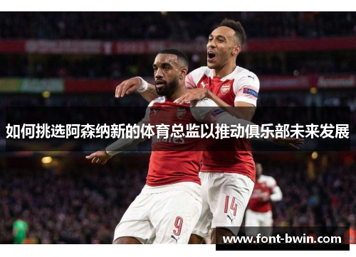 如何挑选阿森纳新的体育总监以推动俱乐部未来发展
