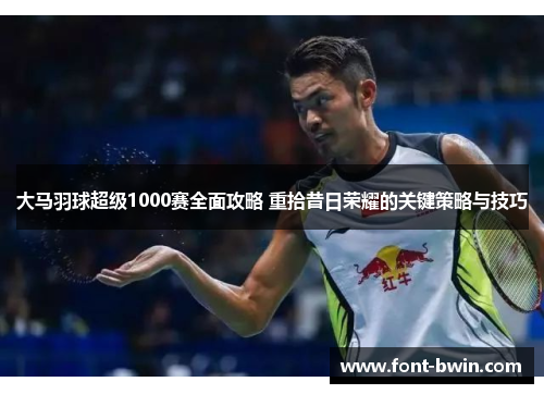 大马羽球超级1000赛全面攻略 重拾昔日荣耀的关键策略与技巧